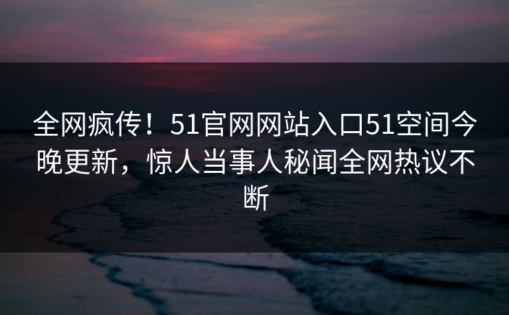 全网疯传！51官网网站入口51空间今晚更新，惊人当事人秘闻全网热议不断