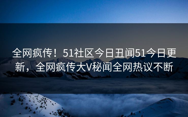 全网疯传！51社区今日丑闻51今日更新，全网疯传大V秘闻全网热议不断