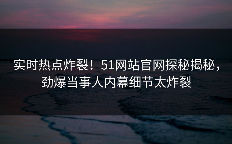 实时热点炸裂！51网站官网探秘揭秘，劲爆当事人内幕细节太炸裂
