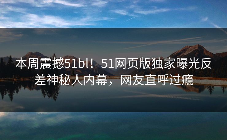 本周震撼51bl！51网页版独家曝光反差神秘人内幕，网友直呼过瘾