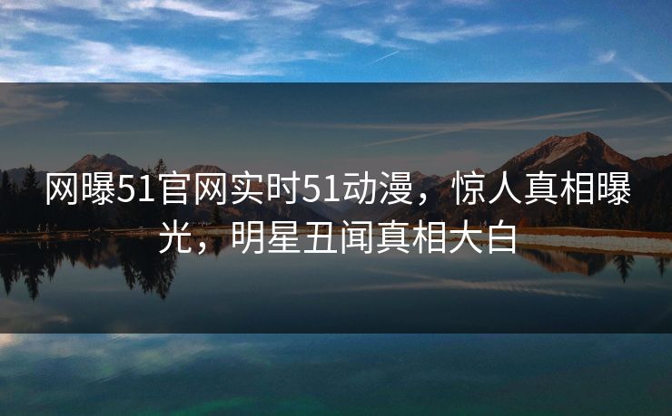 网曝51官网实时51动漫，惊人真相曝光，明星丑闻真相大白