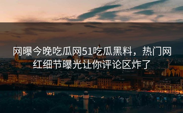 网曝今晚吃瓜网51吃瓜黑料，热门网红细节曝光让你评论区炸了