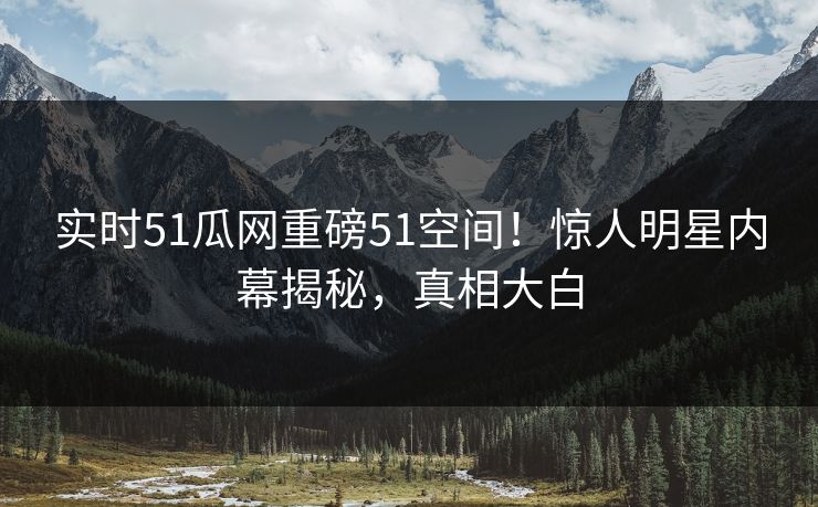 实时51瓜网重磅51空间！惊人明星内幕揭秘，真相大白