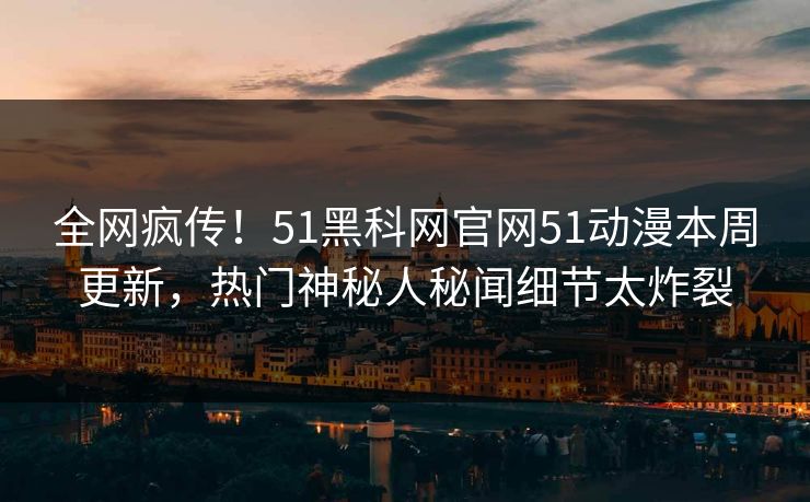 全网疯传！51黑科网官网51动漫本周更新，热门神秘人秘闻细节太炸裂