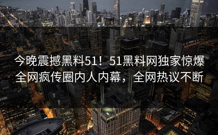今晚震撼黑料51！51黑料网独家惊爆全网疯传圈内人内幕，全网热议不断