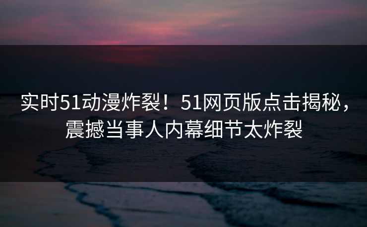 实时51动漫炸裂！51网页版点击揭秘，震撼当事人内幕细节太炸裂