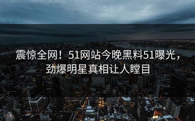 震惊全网！51网站今晚黑料51曝光，劲爆明星真相让人瞠目