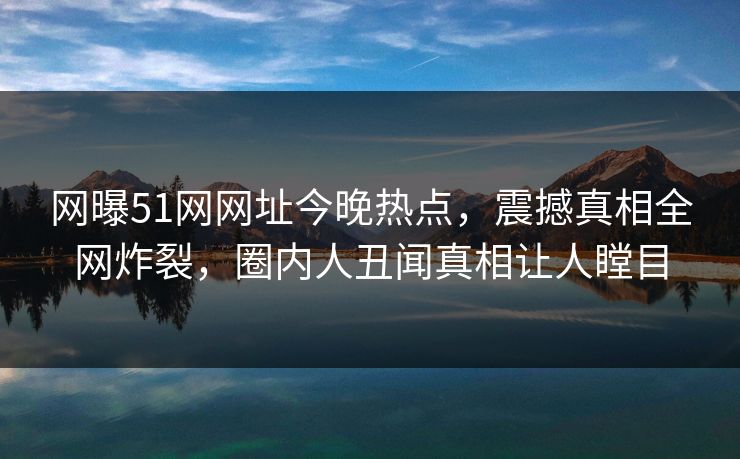 网曝51网网址今晚热点，震撼真相全网炸裂，圈内人丑闻真相让人瞠目