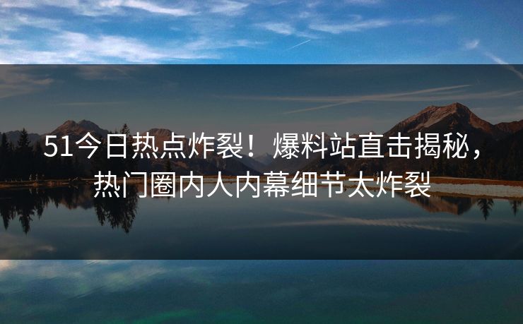 51今日热点炸裂！爆料站直击揭秘，热门圈内人内幕细节太炸裂