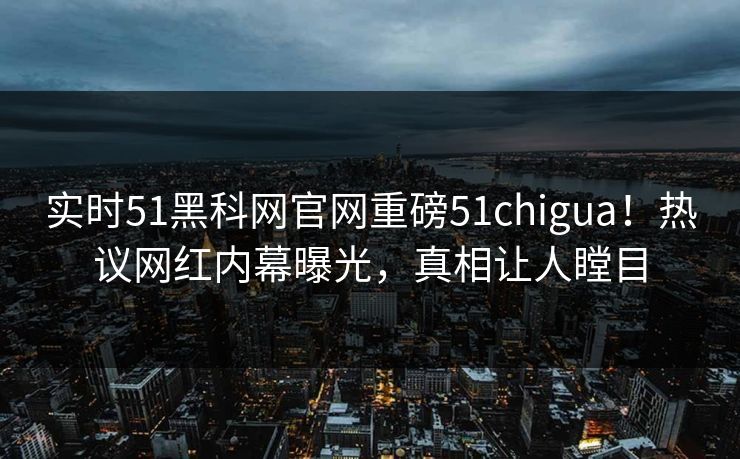 实时51黑科网官网重磅51chigua！热议网红内幕曝光，真相让人瞠目