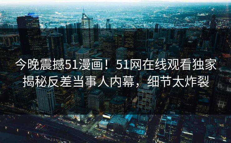 今晚震撼51漫画！51网在线观看独家揭秘反差当事人内幕，细节太炸裂