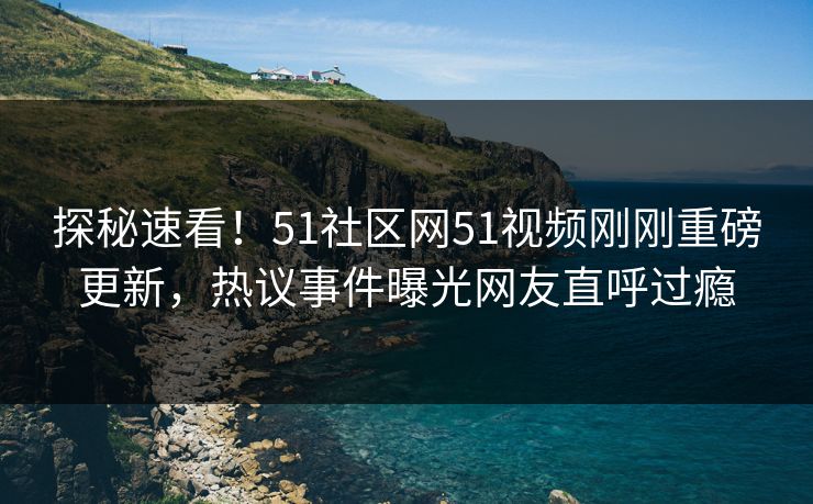 探秘速看！51社区网51视频刚刚重磅更新，热议事件曝光网友直呼过瘾