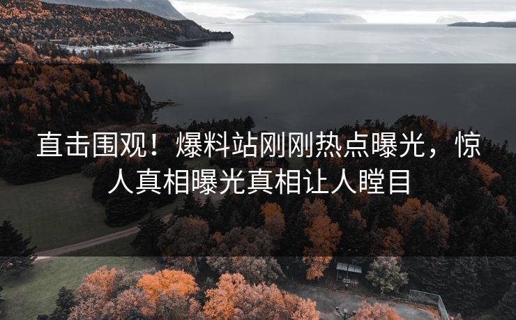 直击围观！爆料站刚刚热点曝光，惊人真相曝光真相让人瞠目