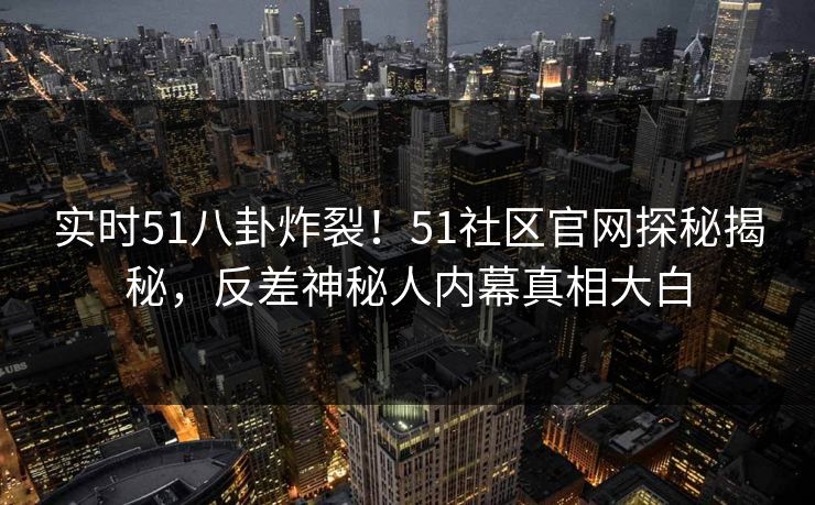 实时51八卦炸裂！51社区官网探秘揭秘，反差神秘人内幕真相大白