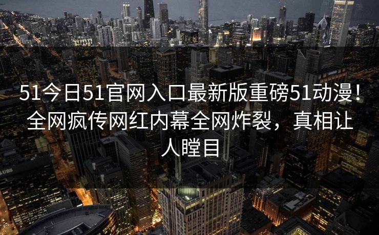51今日51官网入口最新版重磅51动漫！全网疯传网红内幕全网炸裂，真相让人瞠目
