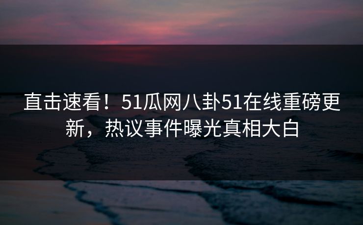直击速看！51瓜网八卦51在线重磅更新，热议事件曝光真相大白