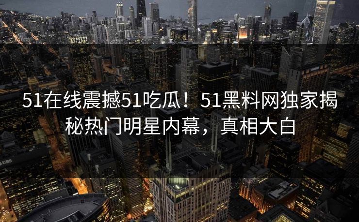 51在线震撼51吃瓜！51黑料网独家揭秘热门明星内幕，真相大白
