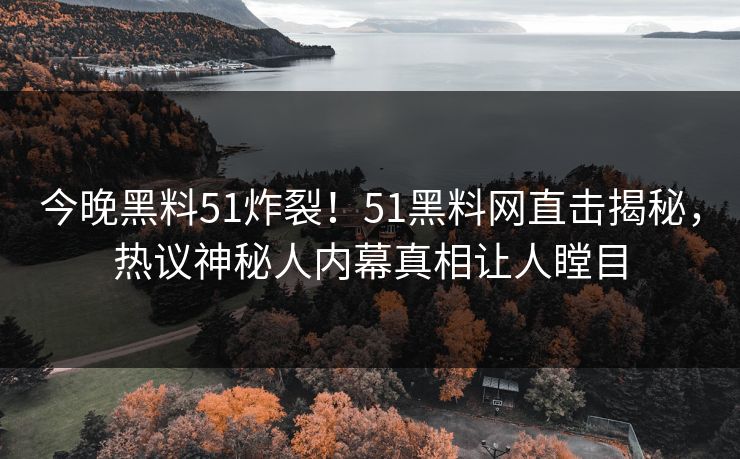 今晚黑料51炸裂！51黑料网直击揭秘，热议神秘人内幕真相让人瞠目