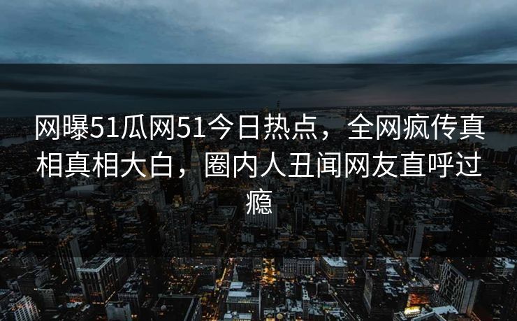 网曝51瓜网51今日热点，全网疯传真相真相大白，圈内人丑闻网友直呼过瘾