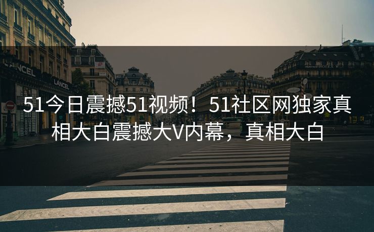 51今日震撼51视频！51社区网独家真相大白震撼大V内幕，真相大白