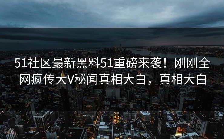 51社区最新黑料51重磅来袭！刚刚全网疯传大V秘闻真相大白，真相大白