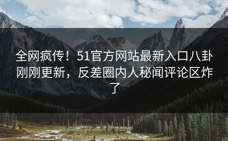 全网疯传！51官方网站最新入口八卦刚刚更新，反差圈内人秘闻评论区炸了