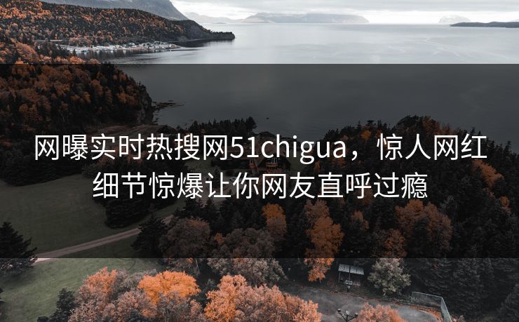 网曝实时热搜网51chigua，惊人网红细节惊爆让你网友直呼过瘾