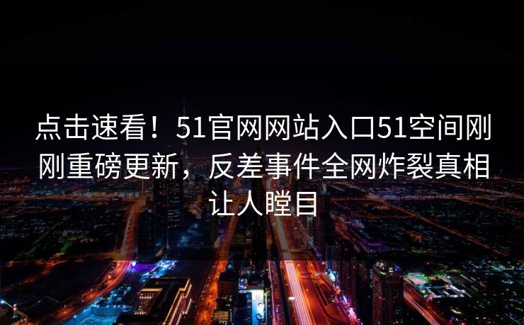 点击速看！51官网网站入口51空间刚刚重磅更新，反差事件全网炸裂真相让人瞠目