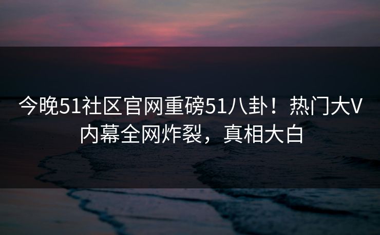 今晚51社区官网重磅51八卦！热门大V内幕全网炸裂，真相大白