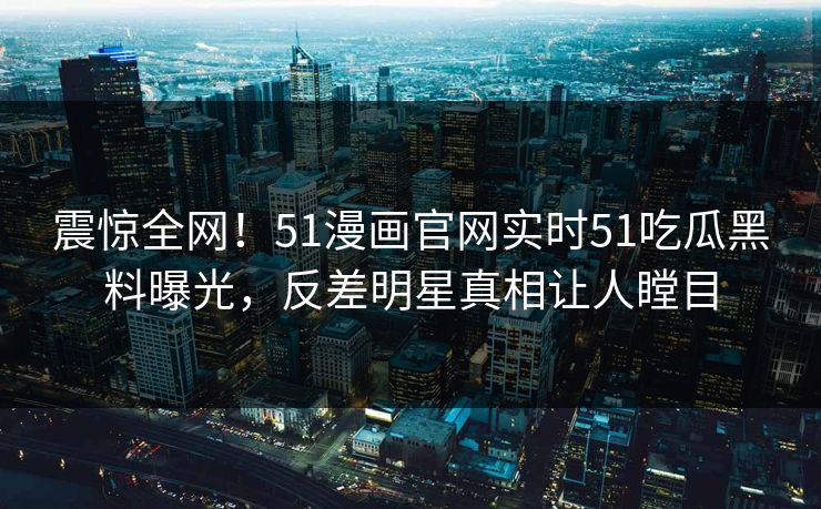 震惊全网！51漫画官网实时51吃瓜黑料曝光，反差明星真相让人瞠目