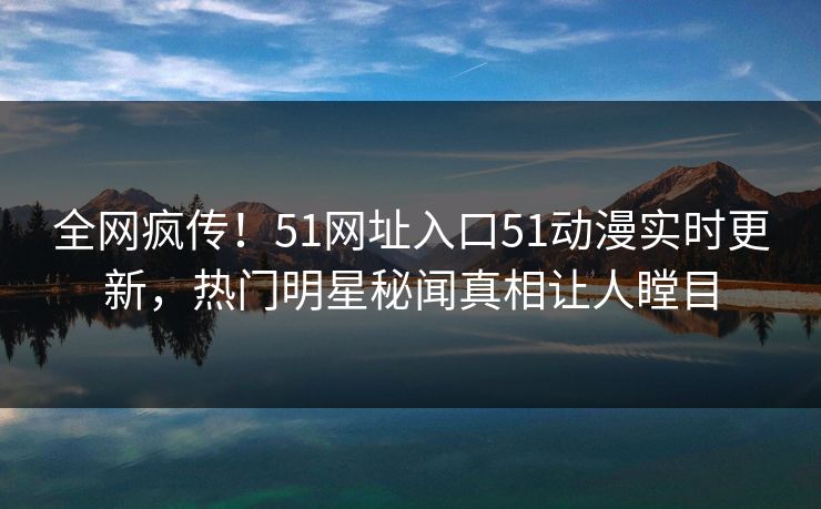 全网疯传！51网址入口51动漫实时更新，热门明星秘闻真相让人瞠目