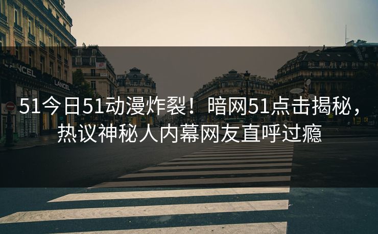 51今日51动漫炸裂！暗网51点击揭秘，热议神秘人内幕网友直呼过瘾