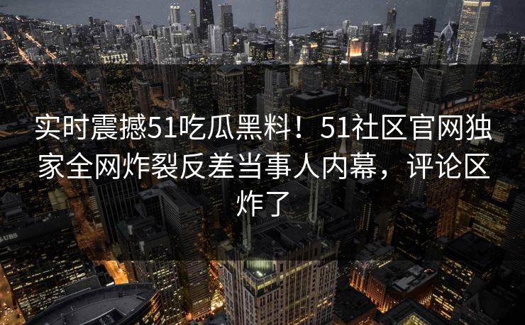 实时震撼51吃瓜黑料！51社区官网独家全网炸裂反差当事人内幕，评论区炸了