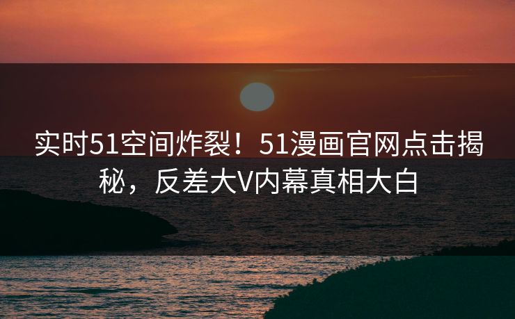 实时51空间炸裂！51漫画官网点击揭秘，反差大V内幕真相大白