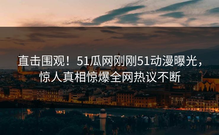 直击围观！51瓜网刚刚51动漫曝光，惊人真相惊爆全网热议不断