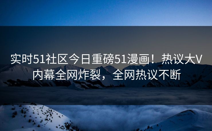实时51社区今日重磅51漫画！热议大V内幕全网炸裂，全网热议不断