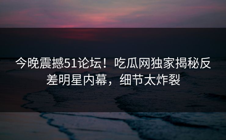 今晚震撼51论坛！吃瓜网独家揭秘反差明星内幕，细节太炸裂