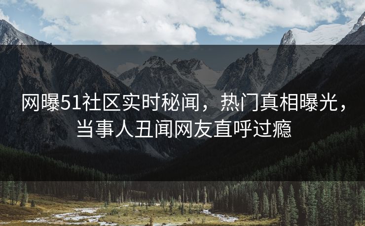 网曝51社区实时秘闻，热门真相曝光，当事人丑闻网友直呼过瘾