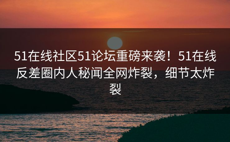 51在线社区51论坛重磅来袭！51在线反差圈内人秘闻全网炸裂，细节太炸裂