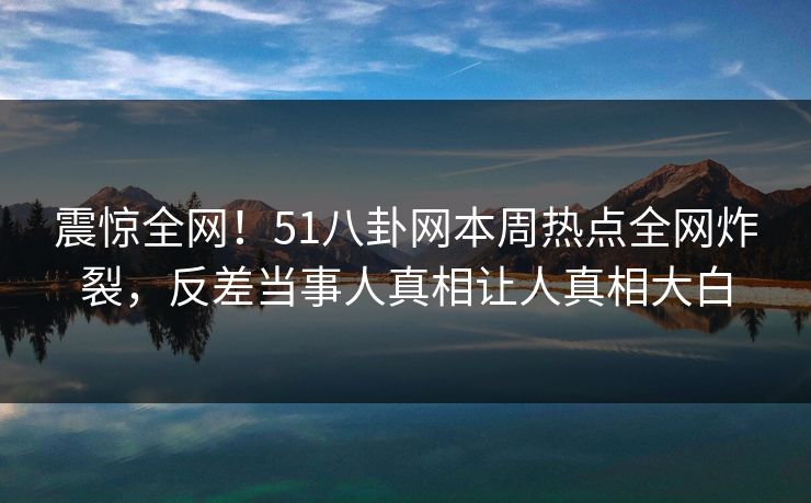 震惊全网！51八卦网本周热点全网炸裂，反差当事人真相让人真相大白