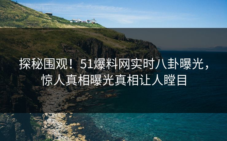 探秘围观！51爆料网实时八卦曝光，惊人真相曝光真相让人瞠目