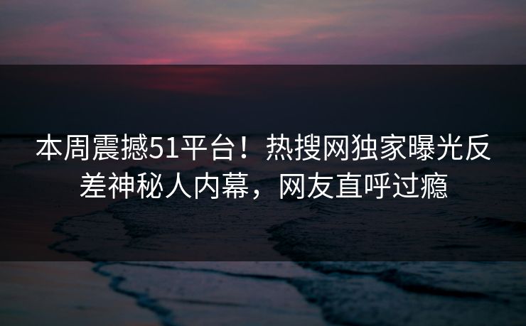 本周震撼51平台！热搜网独家曝光反差神秘人内幕，网友直呼过瘾