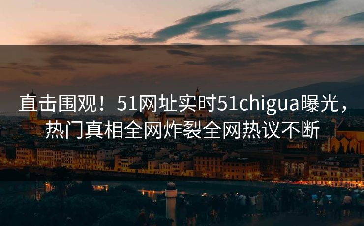 直击围观！51网址实时51chigua曝光，热门真相全网炸裂全网热议不断