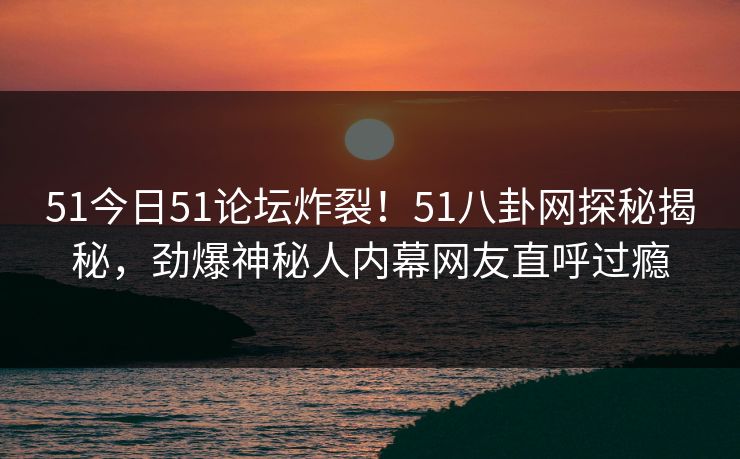 51今日51论坛炸裂！51八卦网探秘揭秘，劲爆神秘人内幕网友直呼过瘾