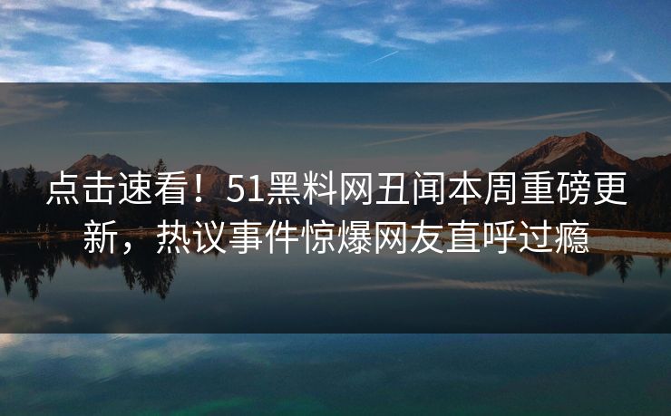 点击速看！51黑料网丑闻本周重磅更新，热议事件惊爆网友直呼过瘾
