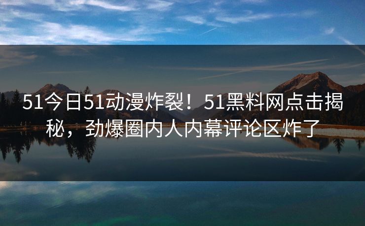 51今日51动漫炸裂！51黑料网点击揭秘，劲爆圈内人内幕评论区炸了