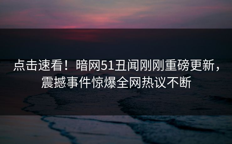 点击速看！暗网51丑闻刚刚重磅更新，震撼事件惊爆全网热议不断