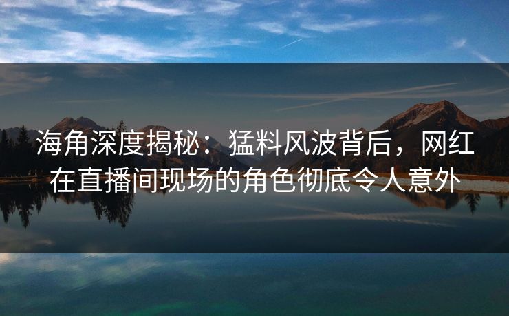 海角深度揭秘：猛料风波背后，网红在直播间现场的角色彻底令人意外