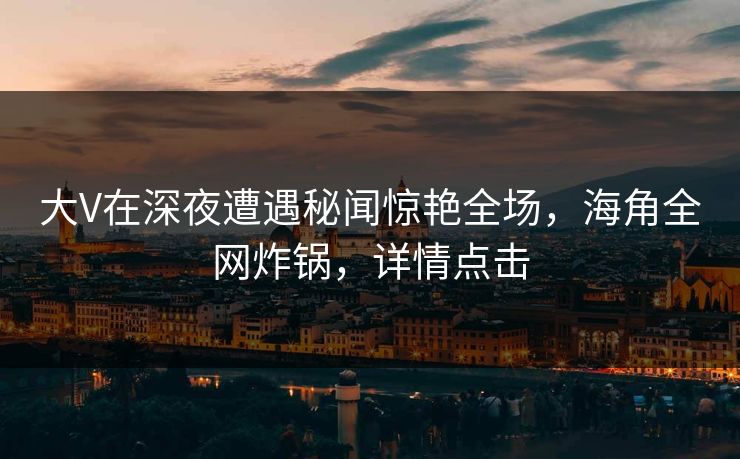大V在深夜遭遇秘闻惊艳全场，海角全网炸锅，详情点击
