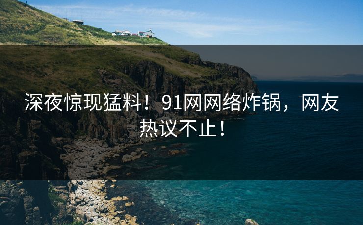 深夜惊现猛料！91网网络炸锅，网友热议不止！